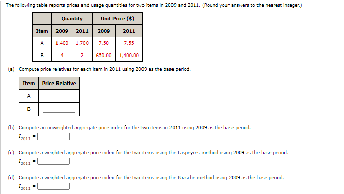 The following table reports prices and usage quantities for two items in 2009 and 2011. (Round your answers to the nearest integer.)
Quantity
Unit Price ($)
Item
2009
2011
2009
2011
| 1,400 1,700 7.50
A
7.55
650.00 1,400.00
(a) Compute price relatives for each item in 2011 using 2009 as the base period.
Item Price Relative
A
В
(b) Compute an unweighted aggregate price index for the two items in 2011 using 2009 as the base period.
2011
(c) Compute a weighted aggregate price index for the two items using the Laspeyres method using 2009 as the base period.
2011
