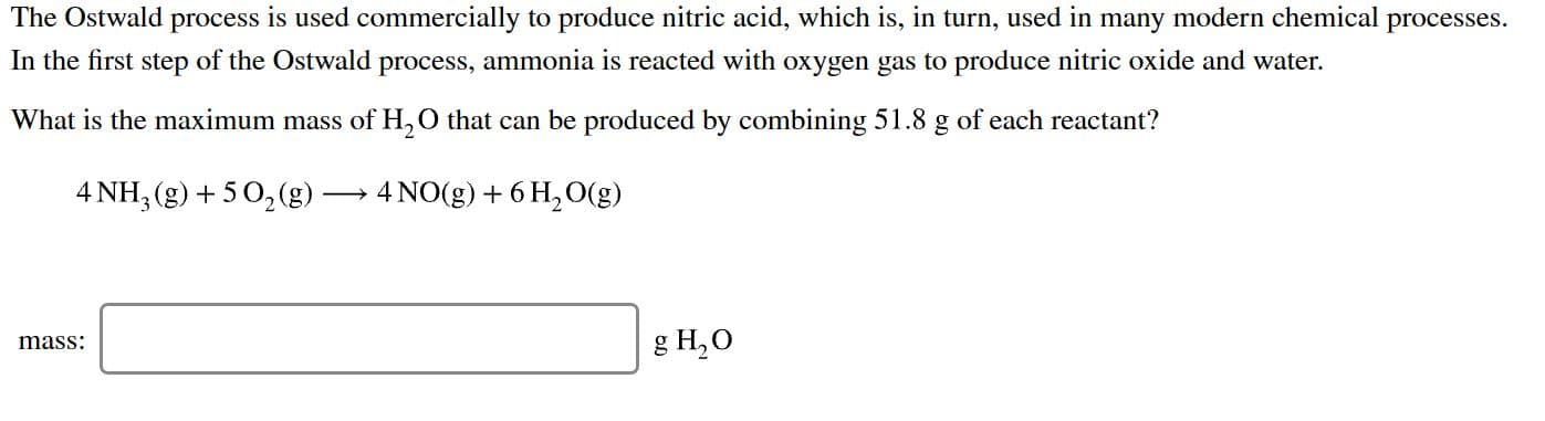 The Ostwald process is used commercially to produce nitric acid, which is, in turn, used in many modern chemical processes
In the first step of the Ostwald process, ammonia is reacted with oxygen gas to produce nitric oxide and water
What is the maximum mass of H,O that can be produced by combining 51.8 g of each reactant?
4 NH, (g)5 02(g)
4 NO (g) 6H2O(g)
8 H,О
mass
