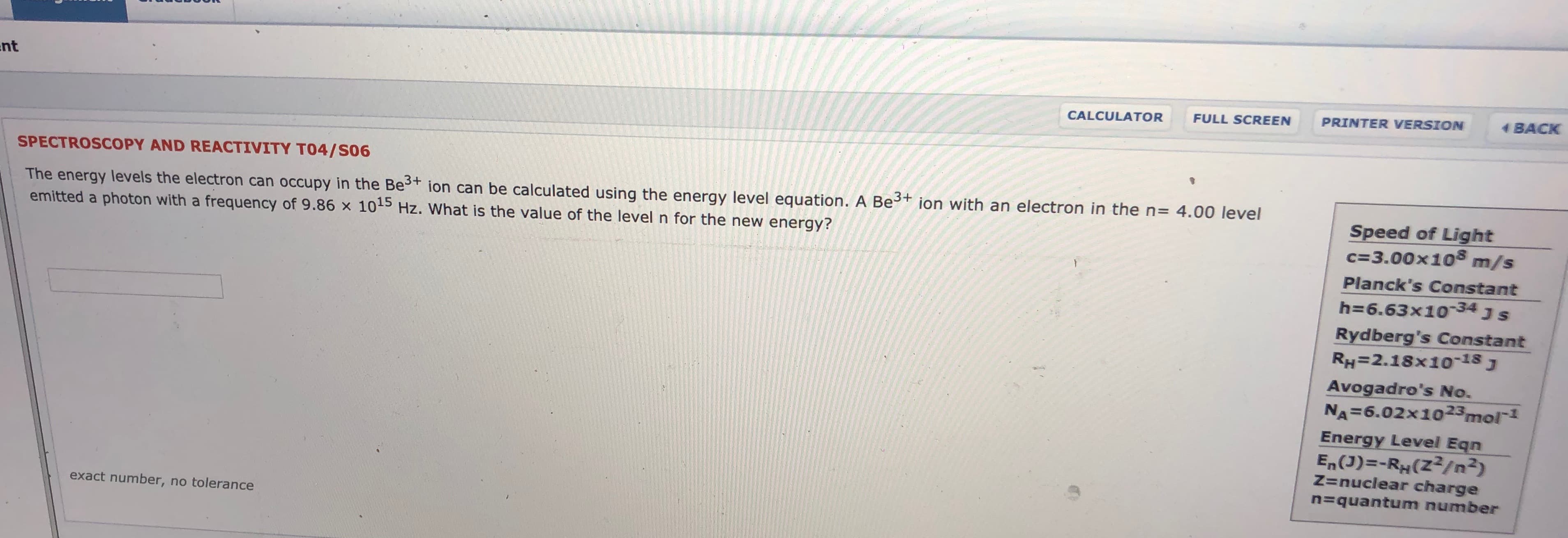nt
BACK
PRINTER VERSION
FULL SCREEN
CALCULATOR
SPECTROSCOPY AND REACTIVITY TO4/S06
The energy levels the electron can occupy in the Bet ion can be calculated using the energy level equation. A Be
emitted a photon with a frequency of 9.86 x 105 Hz. What is the value of the level n for the new energy?
ion with an electron in the n
4.00 level
Speed of Light
c 3.00x108
m/s
Planck's Constant
h 6.63x1034 J S
Rydberg's Constant
RH=2.18x1o-18J
Avogadro's No.
NA 6.02x1023mol1
Energy Level Eqn
En(J)-RH(Z2/n2)
Z=nuclear charge
=quantum number
exact number, no tolerance
