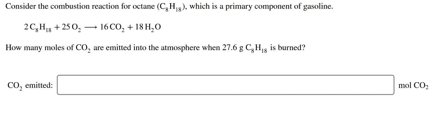 Consider the combustion reaction for octane (CgHi8), which is a primary component of gasoline.
2 C3H1825 O2
16 CO2 18 H2O
How many moles of CO, are emitted into the atmosphere when 27.6 g Cg H8
is burned?
mol CO2
CO, emitted
