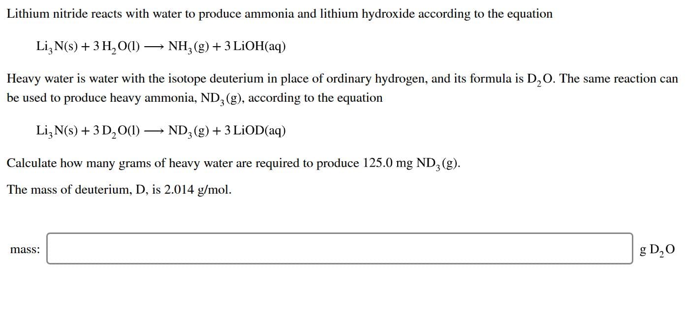 Lithium nitride reacts with water to produce ammonia and lithium hydroxide according to the equation
Li3 N(s)3 H2 O()
NH3 (g)3 LiOH(aq)
Heavy water is water with the isotope deuterium in place of ordinary hydrogen, and its formula is D,O. The same reaction can
be used to produce heavy ammonia, ND, (g), according to the equation
Li3 N(s)+3 D20()-ND, (g)3 LiOD(aq)
Calculate how many grams of heavy water are required to produce 125.0 mg ND3 (g)
The mass of deuterium, D, is 2.014 g/mol
g D20
mass:
