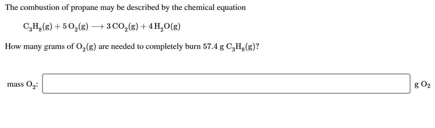 The combustion of propane may be described by the chemical equation
3 CO2 (g)4 H20(g)
C3H(g)5 2g)
How many grams of O2(g) are needed to completely burn 57.4 g C3H (g)?
mass O2
g O2
