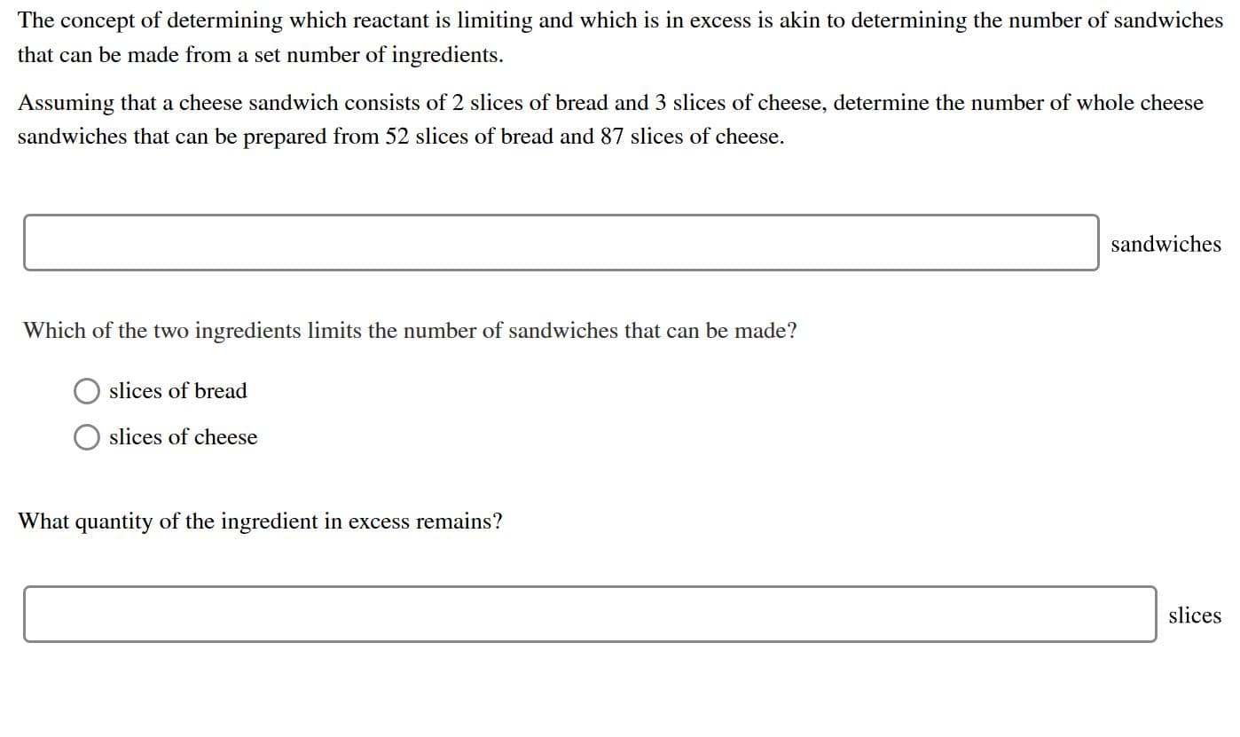 The concept of determining which reactant is limiting and which is in excess is akin to determining the number of sandwiches
that can be made from a set number of ingredients
Assuming that a cheese sandwich consists of 2 slices of bread and 3 slices of cheese, determine the number of whole cheese
sandwiches that can be prepared from 52 slices of bread and 87 slices of cheese
sandwiches
Which of the two ingredients limits the number of sandwiches that can be made?
slices of bread
slices of cheese
What quantity of the ingredient in excess remains?
slices
