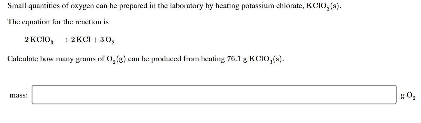 Small quantities of oxygen can be prepared in the laboratory by heating potassium chlorate, KCIO3(s)
The equation for the reaction is
2KCIO3
2KCI + 3 O2
Calculate how many grams of O2(g) can be produced from heating 76.1 g KCIO3(s)
g O2
mass:
