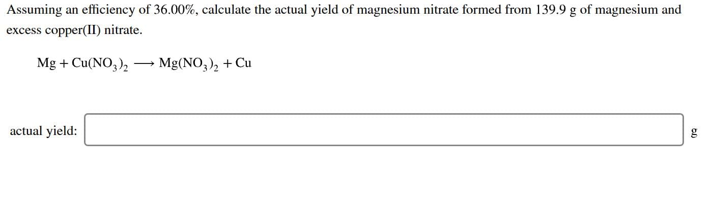 Assuming an efficiency of 36.00%, calculate the actual yield of magnesium nitrate formed from 139.9 g of magnesium and
excess copper(II) nitrate.
Mg Cu(NO2
Mg(NO32Cu
actual yield:
