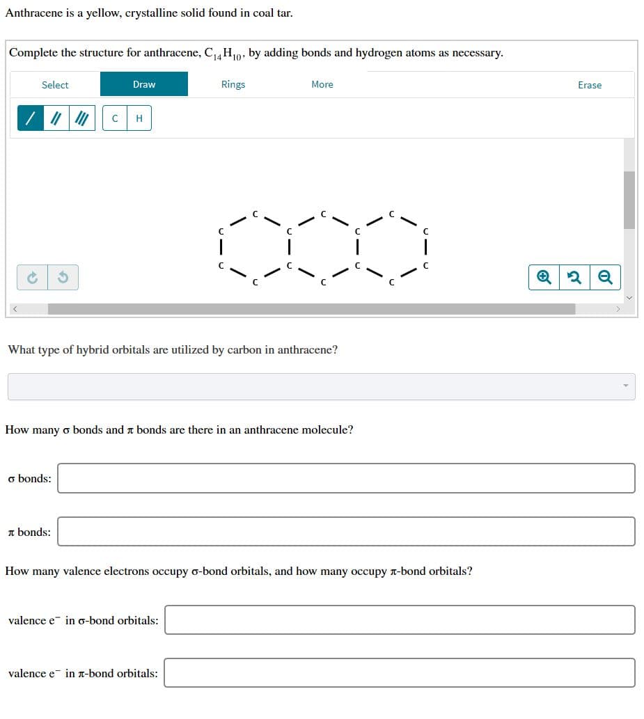 Anthracene is a yellow, crystalline solid found in coal tar
Complete the structure for anthracene, C14 H0, by adding bonds and hydrogen atoms as necessary.
Rings
More
Select
Draw
Erase
C
H
е
What type of hybrid orbitals are utilized by carbon in anthracene?
How many o bonds and t bonds are there in an anthracene molecule?
o bonds:
bonds
How many valence electrons occupy o-bond orbitals, and how many occupy T-bond orbitals?
valence e
in g-bond orbitals:
valence e
in T-bond orbitals:
