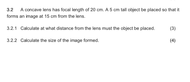 3.2 A concave lens has focal length of 20 cm. A 5 cm tall object be placed so that it
forms an image at 15 cm from the lens.
3.2.1 Calculate at what distance from the lens must the object be placed.
(3)
3.2.2 Calculate the size of the image formed.
(4)

