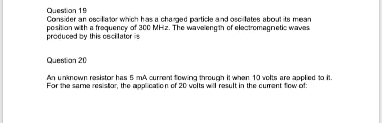 Question 19
Consider an oscillator which has a charged particle and oscillates about its mean
position with a frequency of 300 MHz. The wavelength of electromagnetic waves
produced by this oscillator is
Question 20
An unknown resistor has 5 mA current flowing through it when 10 volts are applied to it.
For the same resistor, the application of 20 volts will result in the curent flow of:
