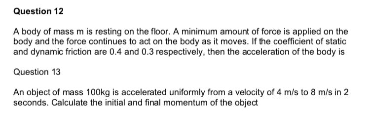 Question 12
A body of mass m is resting on the floor. A minimum amount of force is applied on the
body and the force continues to act on the body as it moves. If the coefficient of static
and dynamic friction are 0.4 and 0.3 respectively, then the acceleration of the body is
Question 13
An object of mass 100kg is accelerated uniformly from a velocity of 4 m/s to 8 m/s in 2
seconds. Calculate the initial and final momentum of the object
