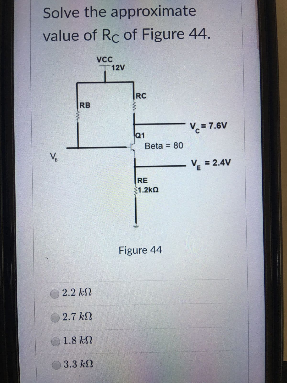 Solve the approximate
value of Rc of Figure 44.
VCC
12V
Vc = 7.6V
VE = 2.4V
V₁
B
RB
2.2 ΚΩ
2.7 ΚΩ
1.8 ΚΩ
3.3 ΚΩ
RC
Q1
Beta = 80
RE
31.2ΚΩ
Figure 44