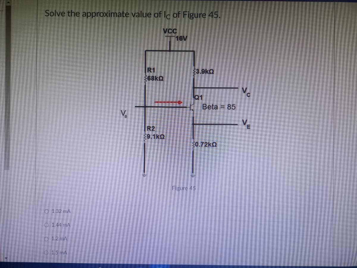 Solve the approximate value of lc of Figure 45.
VCC
16V
$3.9kQ
Q1
1.32 mA
1.44 m
1.2 m
1.5 mA
R1
$68kQ
R2
9.1kQ
Beta = 85
$0.72kQ
Figure 45
V