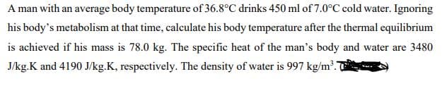 A man with an average body temperature of 36.8°C drinks 450 ml of 7.0°C cold water. Ignoring
his body's metabolism at that time, calculate his body temperature after the thermal equilibrium
is achieved if his mass is 78.0 kg. The specific heat of the man's body and water are 3480
J/kg.K and 4190 J/kg.K, respectively. The density of water is 997 kg/m³.7
