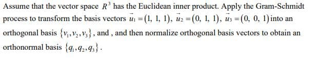 Assume that the vector space R' has the Euclidean inner product. Apply the Gram-Schmidt
process to transform the basis vectors u =(1, 1, 1), uz = (0, 1, 1), us =(0, 0, 1)into an
orthogonal basis {v,,v2,v,}, and, and then normalize orthogonal basis vectors to obtain an
orthonormal basis {4•92,43} .
