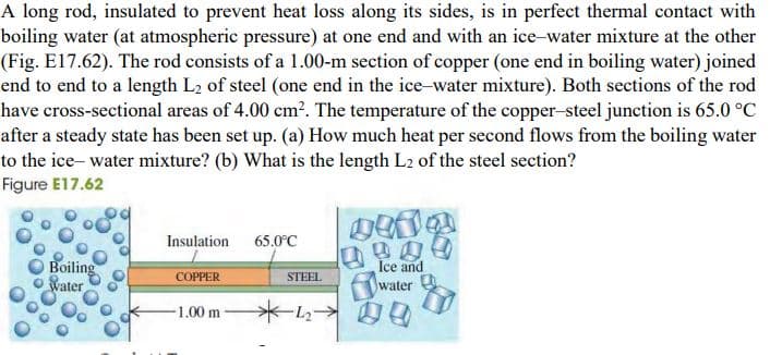 A long rod, insulated to prevent heat loss along its sides, is in perfect thermal contact with
boiling water (at atmospheric pressure) at one end and with an ice-water mixture at the other
(Fig. E17.62). The rod consists of a 1.00-m section of copper (one end in boiling water) joined
end to end to a length L2 of steel (one end in the ice-water mixture). Both sections of the rod
have cross-sectional areas of 4.00 cm?. The temperature of the copper-steel junction is 65.0 °C
after a steady state has been set up. (a) How much heat per second flows from the boiling water
to the ice- water mixture? (b) What is the length L2 of the steel section?
Figure E17.62
Insulation 65.0°C
O Boiling
Water
Ice and
COPPER
STEEL
water
-1.00 m
