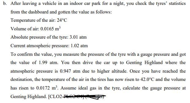 b. After leaving a vehicle in an indoor car park for a night, you check the tyres' statistics
from the dashboard and gotten the value as follows:
Temperature of the air: 24°C
Volume of air: 0.0165 m³
Absolute pressure of the tyre: 3.01 atm
Current atmospheric pressure: 1.02 atm
To confirm the value, you measure the pressure of the tyre with a gauge pressure and got
the value of 1.99 atm. You then drive the car up to Genting Highland where the
atmospheric pressure is 0.947 atm due to higher altitude. Once you have reached the
destination, the temperature of the air in the tires has now risen to 42.0°C and the volume
has risen to 0.0172 m. Assume ideal gas in the tyre, calculate the gauge pressure at
Genting Highland. [CLO2-PLO2e
