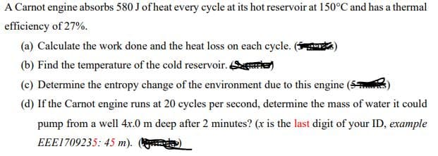 A Carnot engine absorbs 580 J of heat every cycle at its hot reservoir at 150°C and has a thermal
efficiency of 27%.
(a) Calculate the work done and the heat loss on each cycle. ( )
(b) Find the temperature of the cold reservoir. er)
(c) Determine the entropy change of the environment due to this engine
(d) If the Carnot engine runs at 20 cycles per second, determine the mass of water it could
pump from a well 4x.0 m deep after 2 minutes? (x is the last digit of your ID, example
EEE1709235: 45 m). )
