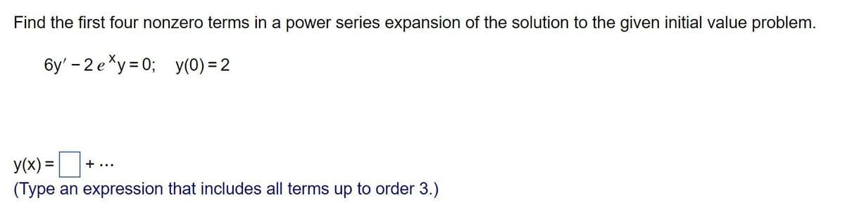 Find the first four nonzero terms in a power series expansion of the solution to the given initial value problem.
6y'-2 exy=0; y(0)=2
y(x) = +...
(Type an expression that includes all terms up to order 3.)