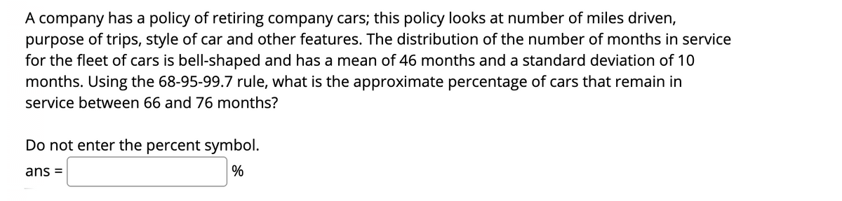 A company has a policy of retiring company cars; this policy looks at number of miles driven,
purpose of trips, style of car and other features. The distribution of the number of months in service
for the fleet of cars is bell-shaped and has a mean of 46 months and a standard deviation of 10
months. Using the 68-95-99.7 rule, what is the approximate percentage of cars that remain in
service between 66 and 76 months?
Do not enter the percent symbol.
ans =
%
