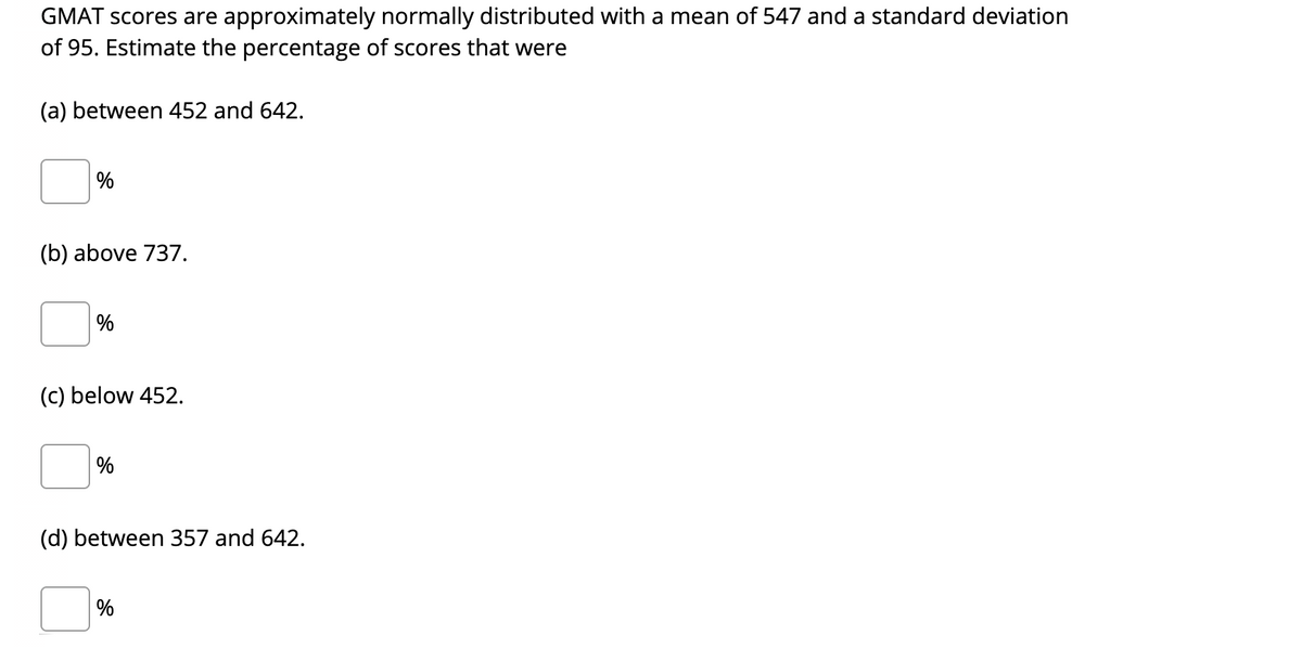 GMAT scores are approximately normally distributed with a mean of 547 and a standard deviation
of 95. Estimate the percentage of scores that were
(a) between 452 and 642.
(b) above 737.
(c) below 452.
(d) between 357 and 642.
