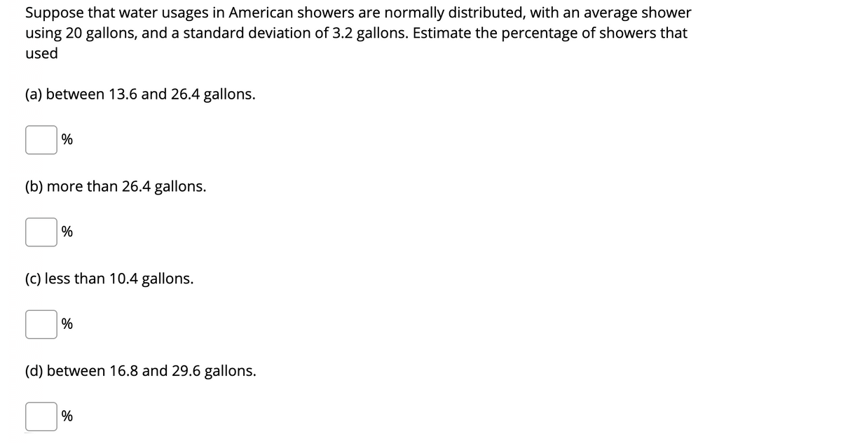 Suppose that water usages in American showers are normally distributed, with an average shower
using 20 gallons, and a standard deviation of 3.2 gallons. Estimate the percentage of showers that
used
(a) between 13.6 and 26.4 gallons.
%
(b) more than 26.4 gallons.
%
(c) less than 10.4 gallons.
%
(d) between 16.8 and 29.6 gallons.
%
