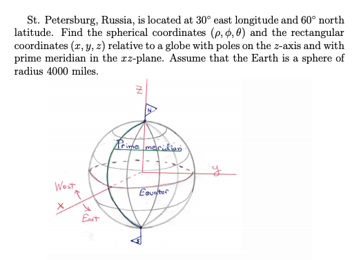 |St. Petersburg, Russia, is located at 30° east longitude and 60° north
latitude. Find the spherical coordinates (p, ø, 0) and the rectangular
coordinates (x, y, 2) relative to a globe with poles on the z-axis and with
prime meridian in the xz-plane. Assume that the Earth is a sphere of
radius 4000 miles.
Prime macidien
West
Eeugtor
Enst
