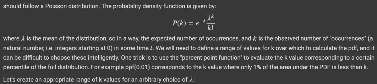 should follow a Poisson distribution. The probability density function is given by:
ak
P(k) = e¯^¸
k!
where is the mean of the distribution, so in a way, the expected number of occurrences, and k is the observed number of "occurrences" (a
natural number, i.e. integers starting at 0) in some time t. We will need to define a range of values for k over which to calculate the pdf, and it
can be difficult to choose these intelligently. One trick is to use the "percent point function" to evaluate the k value corresponding to a certain
percentile of the full distribution. For example ppf(0.01) corresponds to the k value where only 1% of the area under the PDF is less than k.
Let's create an appropriate range of k values for an arbitrary choice of 1: