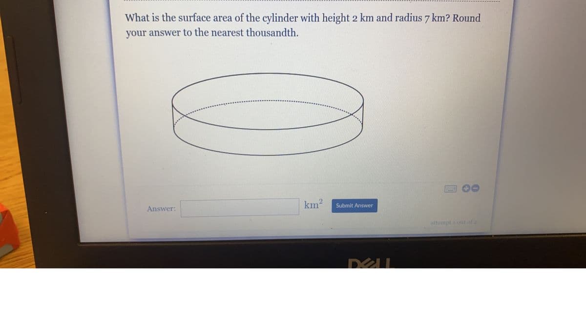 MMX
What is the surface area of the cylinder with height 2 km and radius 7 km? Round
your answer to the nearest thousandth.
www.
www
C
km²
Answer:
Submit Answer
attempt 1 out of 2
DELL