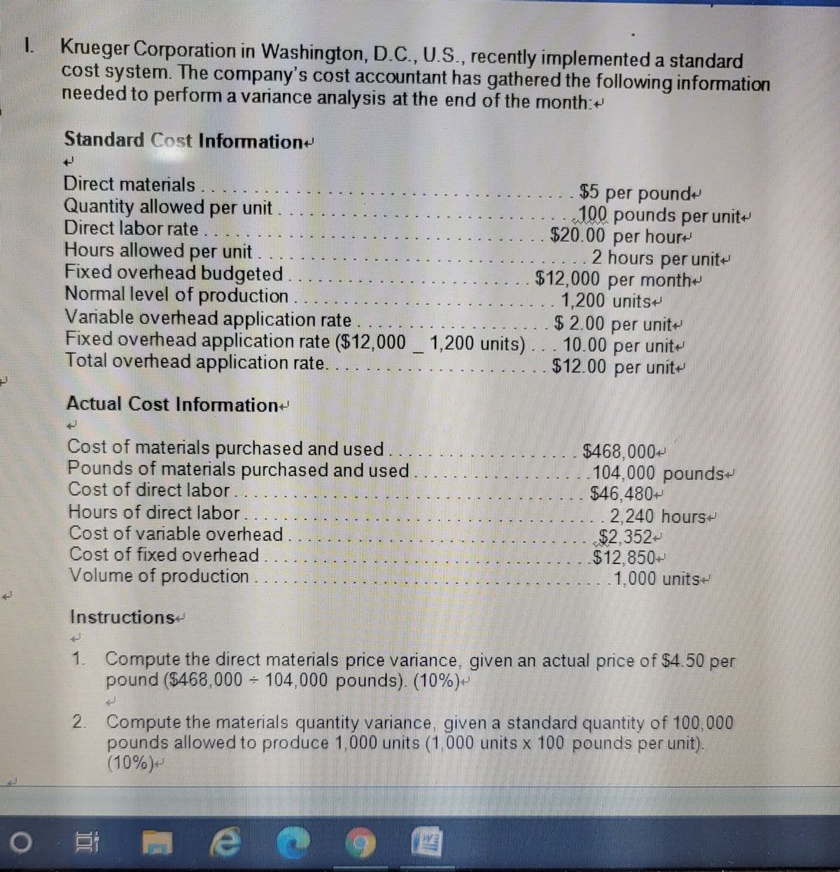 Krueger Corporation in Washington, D.C., U.S., recently implemented a standard
cost system. The company's cost accountant has gathered the following information
needed to perform a variance analysis at the end of the month:
Standard Cost Information+
Direct materials
Quantity allowed per unit
Direct labor rate..
Hours allowed per unit.
Fixed overhead budgeted
Normal level of production.
Variable overhead application rate
Fixed overhead application rate ($12,000 _ 1,200 units)... 10.00 per unit-
Total overhead application rate.
$5 per pound
100 pounds per unit
$20.00 per hour
..2 hours per unit-
$12,000 per month
1,200 units+
$2.00 per unit
$12.00 per unit
Actual Cost Information+
Cost of materials purchased and used.
Pounds of materials purchased and used
Cost of direct labor.
Hours of direct labor
Cost of variable overhead
Cost of fixed overhead.
Volume of production.
$468,000-
..104,000 pounds-
$46,480-
..2,240 hours-
$2,352-
$12,850-
1,000 units-
Instructions
Compute the direct materials price variance, given an actual price of $4.50 per
pound ($468,000 104,000 pounds). (10%)-
2. Compute the materials quantity variance, given a standard quantity of 100,000
pounds allowed to produce 1,000 units (1,000 units x 100 pounds per unit).
(10%)
