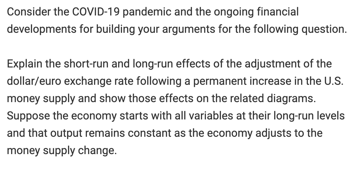Consider the COVID-19 pandemic and the ongoing financial
developments for building your arguments for the following question.
Explain the short-run and long-run effects of the adjustment of the
dollar/euro exchange rate following a permanent increase in the U.S.
money supply and show those effects on the related diagrams.
Suppose the economy starts with all variables at their long-run levels
and that output remains constant as the economy adjusts to the
money supply change.

