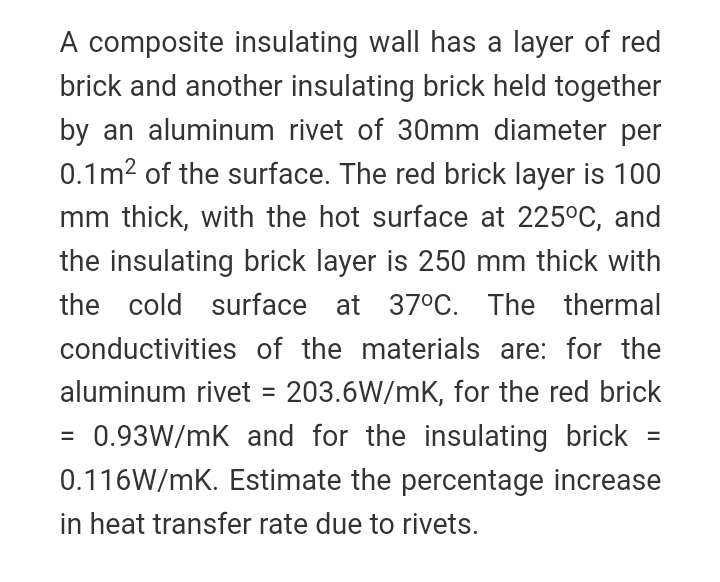 A composite insulating wall has a layer of red
brick and another insulating brick held together
by an aluminum rivet of 30mm diameter per
0.1m2 of the surface. The red brick layer is 100
mm thick, with the hot surface at 225°C, and
the insulating brick layer is 250 mm thick with
the cold surface at 370C. The thermal
conductivities of the materials are: for the
aluminum rivet = 203.6W/mK, for the red brick
= 0.93W/mK and for the insulating brick
%3D
%3D
0.116W/mK. Estimate the percentage increase
in heat transfer rate due to rivets.
