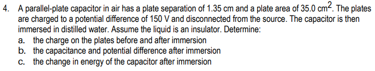 4. A parallel-plate capacitor in air has a plate separation of 1.35 cm and a plate area of 35.0 cm?. The plates
are charged to a potential difference of 150 V and disconnected from the source. The capacitor is then
immersed in distilled water. Assume the liquid is an insulator. Determine:
a. the charge on the plates before and after immersion
b. the capacitance and potential difference after immersion
c. the change in energy of the capacitor after immersion
