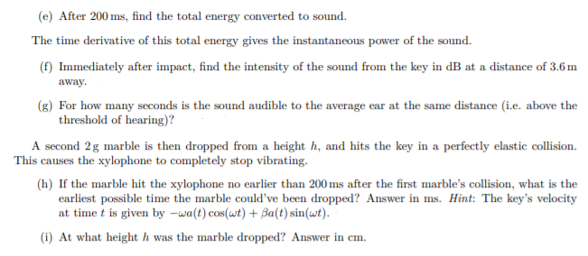 (e) After 200 ms, find the total energy converted to sound.
The time derivative of this total energy gives the instantaneous power of the sound.
(f) Immediately after impact, find the intensity of the sound from the key in dB at a distance of 3.6m
away.
(g) For how many seconds is the sound audible to the average ear at the same distance (i.e. above the
threshold of hearing)?
A second 2g marble is then dropped from a height h, and hits the key in a perfectly elastic collision.
This causes the xylophone to completely stop vibrating.
(h) If the marble hit the xylophone no earlier than 200 ms after the first marble's collision, what is the
earliest possible time the marble could've been dropped? Answer in ms. Hint: The key's velocity
at time t is given by –wa(t) cos(wt) + Ba(t) sin(wt).
(i) At what height h was the marble dropped? Answer in cm.
