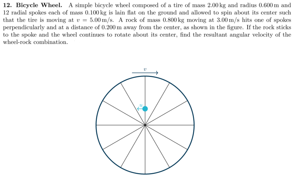 12. Bicycle Wheel. A simple bicycle wheel composed of a tire of mass 2.00 kg and radius 0.600 m and
12 radial spokes each of mass 0.100 kg is lain flat on the ground and allowed to spin about its center such
that the tire is moving at v = 5.00 m/s. A rock of mass 0.800 kg moving at 3.00 m/s hits one of spokes
perpendicularly and at a distance of 0.200 m away from the center, as shown in the figure. If the rock sticks
to the spoke and the wheel continues to rotate about its center, find the resultant angular velocity of the
wheel-rock combination.
