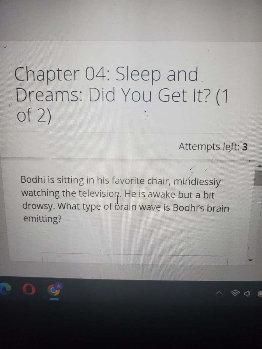 Chapter 04: Sleep and
Dreams: Did You Get It? (1
of 2)
Attempts left: 3
Bodhi is sitting in his favorite chair, mindlessly
watching the television. He is awake but a bit
drowsy. What type of brain wave is Bodhi's brain
emitting?
20