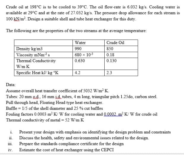 Crude oil at 198°C is to be cooled to 39°C. The oil flow-rate is 6.032 kg/s. Cooling water is
available at 29°C and at the rate of 27.032 kg/s. The pressure drop allowance for each stream is
100 kN/m?. Design a suitable shell and tube heat exchanger for this duty.
The following are the properties of the two streams at the average temperature:
Water
Crude Oil
Density kg/m3
Viscosity mNm2s
Thermal Conductivity
990
850
680 x 10-3
0.18
0.630
0.130
W/m K
Specific Heat kJ/ kg °K
4.2
2.3
Data:
Assume overall heat transfer coefficient of 5032 W/m? K.
Tubes: 20 mm o.d, 16 mm id tubes, 4 m long, triangular pitch 1.25do, carbon steel.
Pull through head, Floating Head type heat exchanger.
Baffle = 1/5 of the shell diameter and 25 % cut baffles
Fouling factors 0.0003 m² K/ W for cooling water and Q.0002 m² K/ W for crude oil
Thermal conductivity of metal = 52 W/m K
i.
Present your design with emphasis on identifying the design problem and constraints
ii.
Discuss the health, safety and environmental issues related to the design.
Prepare the standards compliance certificate for the design
111.
iv.
Estimate the cost of heat exchanger using the CEPCI
