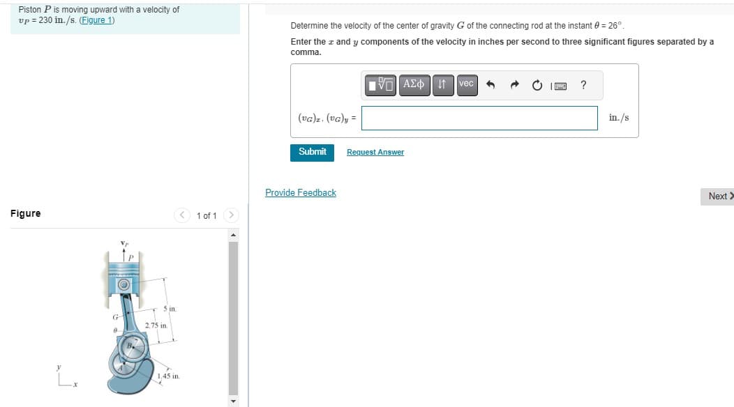 Piston P is moving upward with a velocity of
vp=230 in./s. (Figure 1)
Determine the velocity of the center of gravity G of the connecting rod at the instant = 26°
Enter the x and y components of the velocity in inches per second to three significant figures separated by a
comma.
Figure
1 of 1
5 in.
2.75 in.
L₁
1,45 in.
ΜΕ ΑΣΦ Η
vec
(UG)z. (VG)y =
Submit
Request Answer
Provide Feedback
?
in./s
Next >