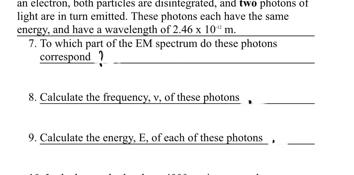 an electron, both particles are disintegrated, and two photons of
light are in turn emitted. These photons each have the same
energy, and have a wavelength of 2.46 x 10-² m.
7. To which part of the EM spectrum do these photons
correspond ?
-12
8. Calculate the frequency, v, of these photons
9. Calculate the energy, E, of each of these photons
