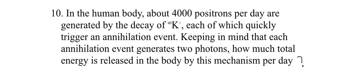 10. In the human body, about 4000 positrons per day are
generated by the decay of "K', each of which quickly
trigger an annihilation event. Keeping in mind that each
annihilation event generates two photons, how much total
energy is released in the body by this mechanism per day
