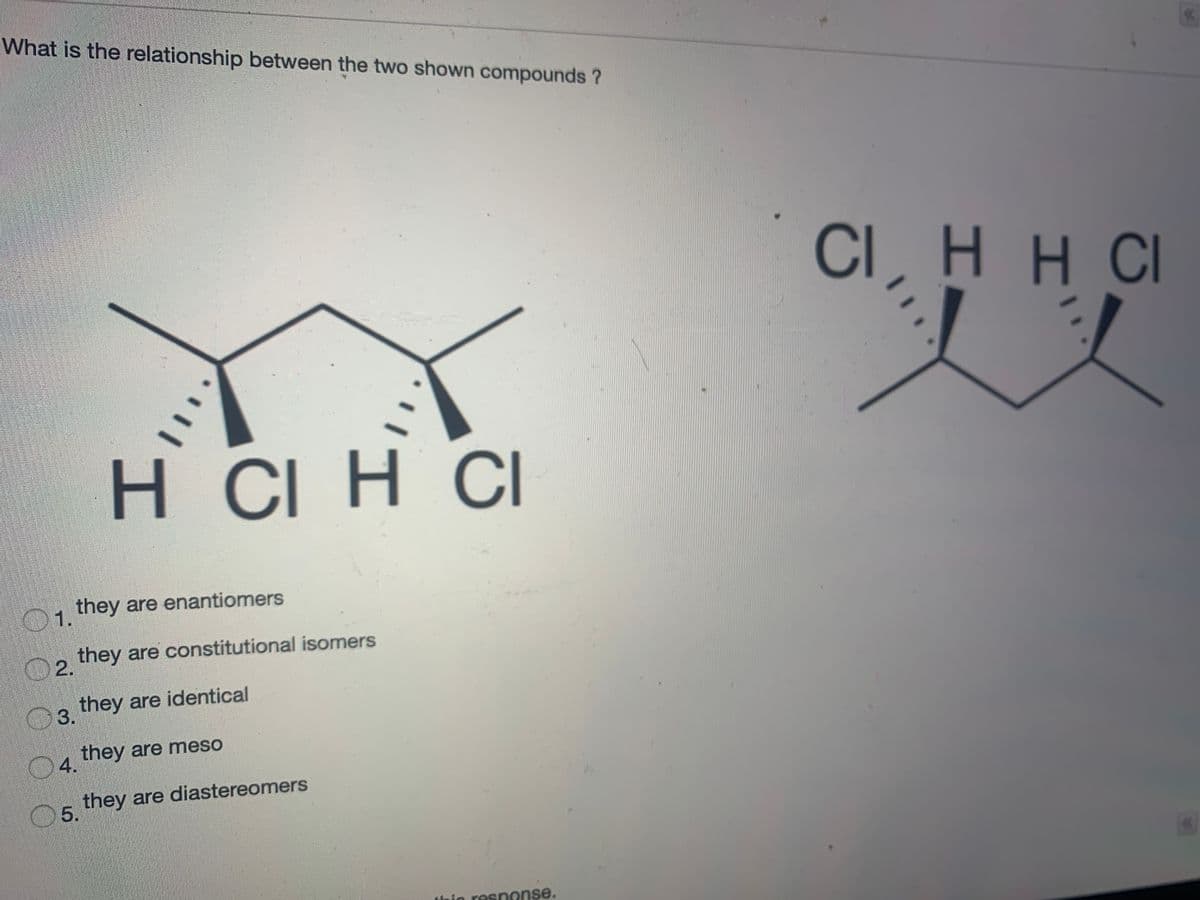 What is the relationship between the two shown compounds ?
<<
CIH H CI
H CI H CI
they are enantiomers
1.
O2.
ho they are constitutional isomers
they are identical
they are meso
04.
they are diastereomers
5.
thin response.
%3D
