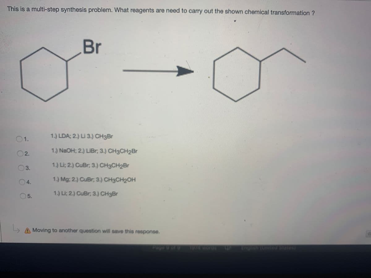 This is a multi-step synthesis problem. What reagents are need to carry out the shown chemical transformation ?
Br
01.
1.) LDA; 2.) Li 3.) CH3Br
1.) NAOH; 2.) LIBR; 3.) CH3CH2Br
2.
1.) Li; 2.) CuBr; 3.) CH3CH2B.
3.
04.
1.) Mg; 2.) CuBr, 3.) CH3CH2OH
1.) Li; 2.) CuBr, 3.) CH3Br
5.
A Moving to another question will save this response.
Page 9 of 9
1974 words
English (United States)
