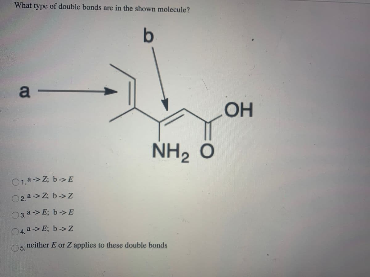 What type of double bonds are in the shown molecule?
a-
OH
NH, Ô
O1.a-> Z; b->E
O2. a -> Z; b ->Z
03. a-> E; b->E
04 a -> E; b ->Z
n5 neither E or Z applies to these double bonds
5.
