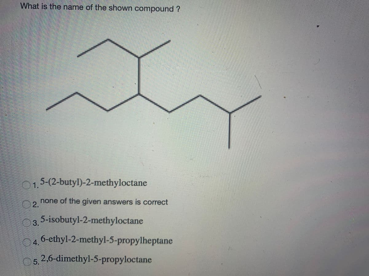 What is the name of the shown compound ?
015-(2-butyl)-2-methyloctane
2.
none of the given answers is correct
3.5-isobutyl-2-methyloctane
4.
6-ethyl-2-methyl-5-propylheptane
05.2,6-dimethyl-5-propyloctane
