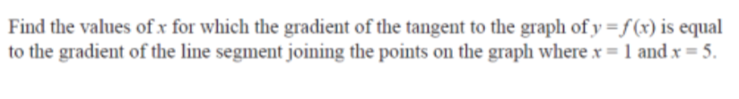 Find the values of x for which the gradient of the tangent to the graph of y=f(x) is equal
to the gradient of the line segment joining the points on the graph where x = 1 and x = 5.
