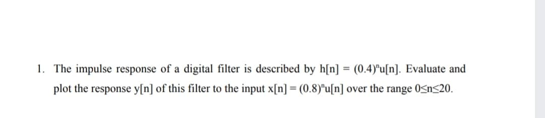 1. The impulse response of a digital filter is described by h[n]
(0.4)"u[n]. Evaluate and
plot the response y[n] of this filter to the input x[n] = (0.8)"u[n] over the range 0<n<20.
%3D
