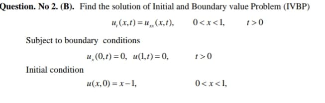Question. No 2. (B). Find the solution of Initial and Boundary value Problem (IVBP)
u,(x,t) = u„ (x,t),
0<x<1,
t>0
Subject to boundary conditions
u,(0,t) = 0, u(1,t)=0,
t>0
Initial condition
u(x,0) = x – 1,
0<x<1,
