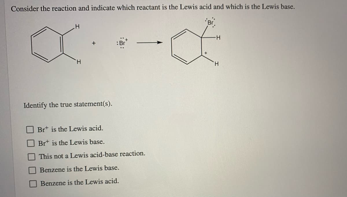 Consider the reaction and indicate which reactant is the Lewis acid and which is the Lewis base.
Br.
H-
:Br
H.
H.
Identify the true statement(s).
Br* is the Lewis acid.
Brt is the Lewis base.
This not a Lewis acid-base reaction.
Benzene is the Lewis base.
Benzene is the Lewis acid.
