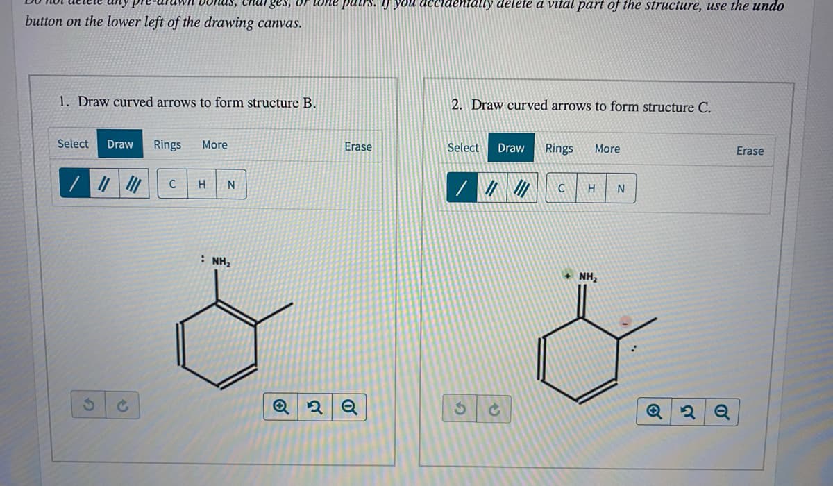 Charges, or tone pairs. IJ you
ehtally delete a vital part of the structure, use the undo
button on the lower left of the drawing canvas.
1. Draw curved arrows to form structure B.
2. Draw curved arrows to form structure C.
Select
Draw
Rings
More
Erase
Select
Draw
Rings
More
Erase
: NH2
+ NH,
