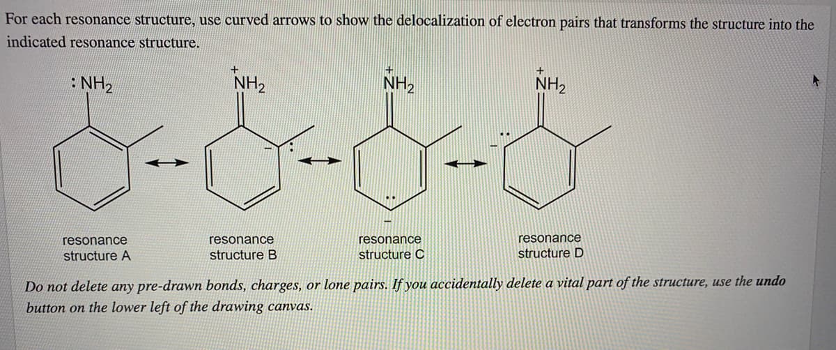 For each resonance structure, use curved arrows to show the delocalization of electron pairs that transforms the structure into the
indicated resonance structure.
: NH2
NH2
NH2
NH2
resonance
resonance
resonance
resonance
structure A
structure B
structure C
structure D
Do not delete any pre-drawn bonds, charges, or lone pairs. If you accidentally delete a vital part of the structure, use the undo
button on the lower left of the drawing canvas.
