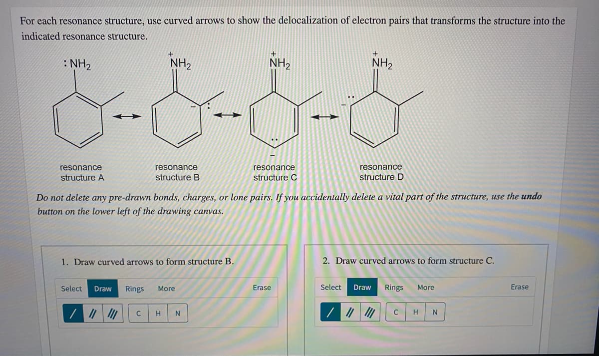 For each resonance structure, use curved arrows to show the delocalization of electron pairs that transforms the structure into the
indicated resonance structure.
: NH2
NH2
NH2
NH,
resonance
resonance
resonance
resonance
structure A
structure B
structure C
structure D
Do not delete any pre-drawn bonds, charges, or lone pairs. If you accidentally delete a vital part of the structure, use the undo
button on the lower left of the drawing canvas.
1. Draw curved arrows to form structure B.
2. Draw curved arrows to form structure C.
Select
Draw
Rings
More
Erase
Select
Draw
Rings
More
Erase
C
C
H
N
