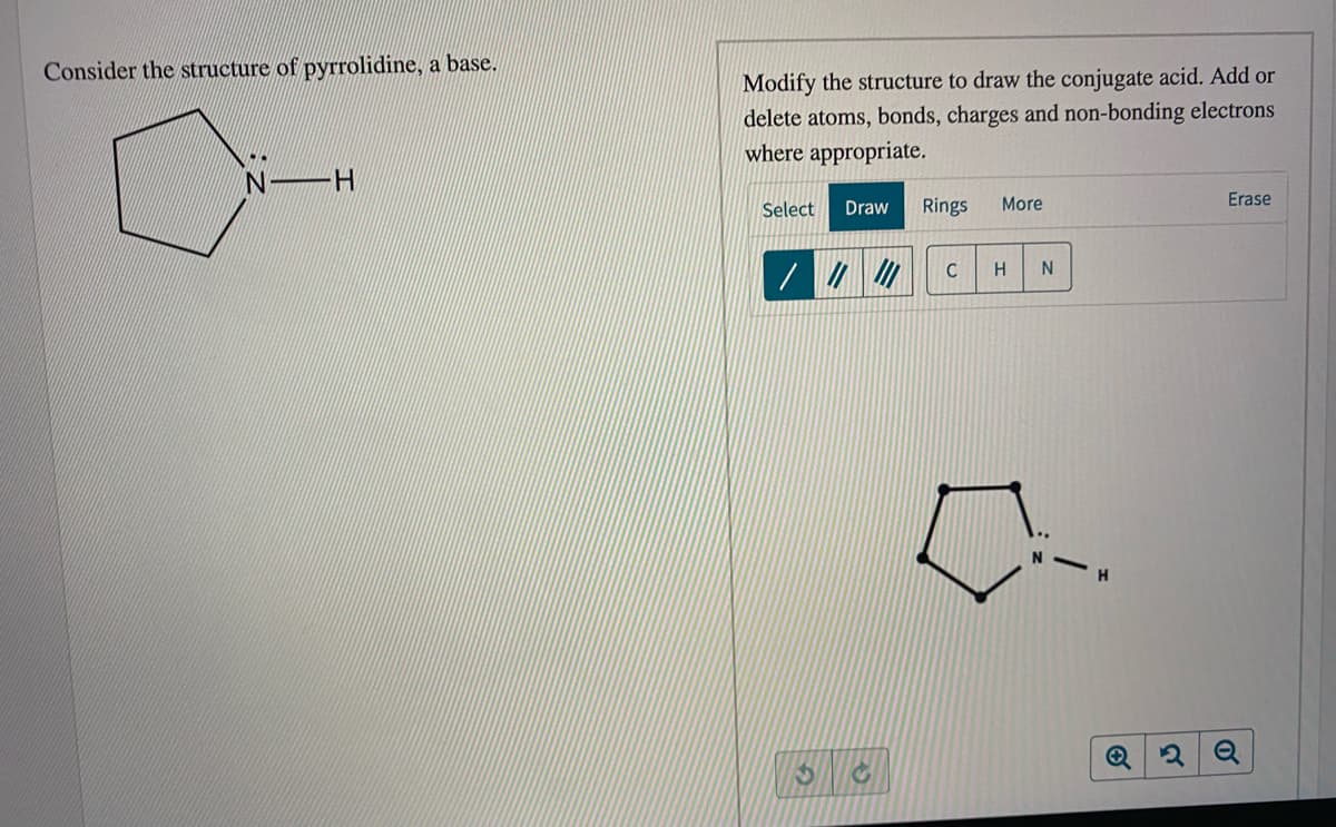 Consider the structure of pyrrolidine, a base.
Modify the structure to draw the conjugate acid. Add or
delete atoms, bonds, charges and non-bonding electrons
where appropriate.
Select
Draw
Rings
More
Erase
